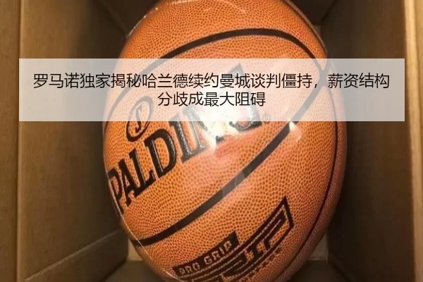罗马诺独家揭秘哈兰德续约曼城谈判僵持，薪资结构分歧成最大阻碍