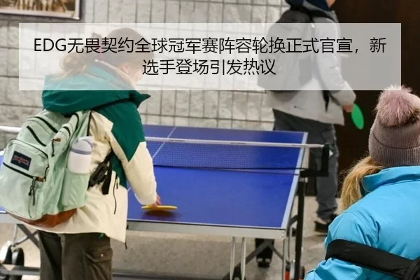 EDG无畏契约全球冠军赛阵容轮换正式官宣，新选手登场引发热议